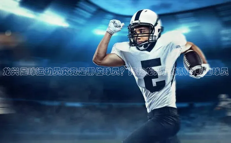 欧陆登录网址荣信文化龙兴足球运动员究竟是哪位球员？揭秘龙兴足球队的明星球员