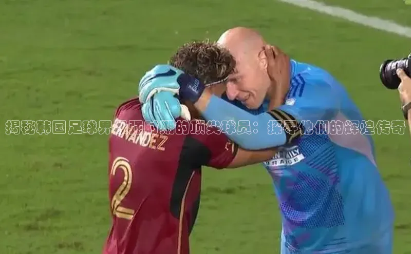 欧陆娱乐怎么注册账号文心一言揭秘韩国足球界最强时期的顶尖球员：探寻他们的辉煌传奇