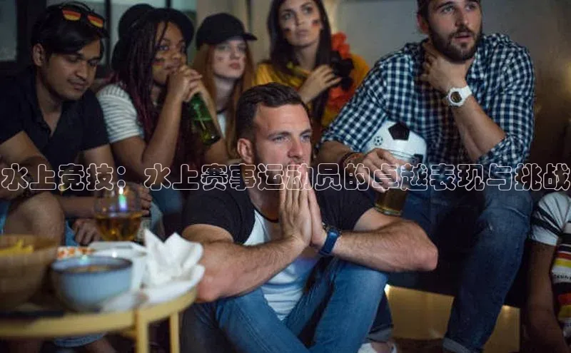 水上竞技：水上赛事运动员的卓越表现与挑战