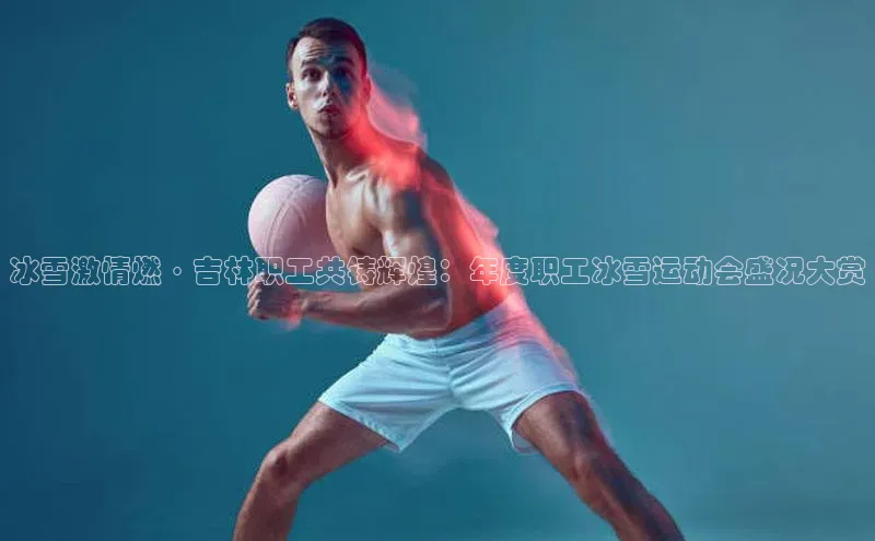 冰雪激情燃·吉林职工共铸辉煌：年度职工冰雪运动会盛况大赏